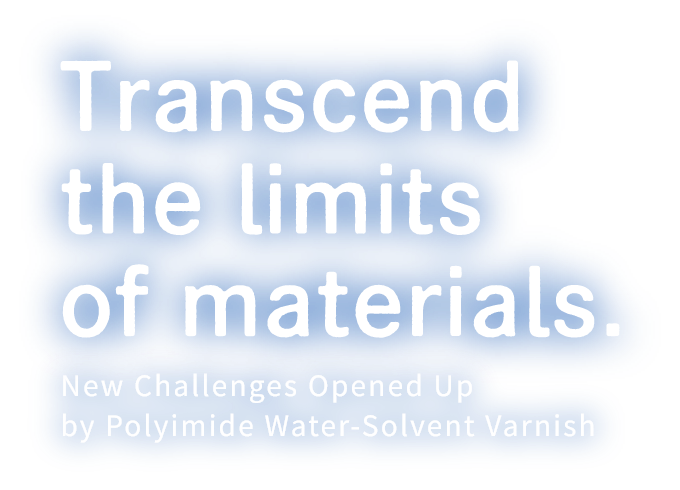 Transcend the limits of materials. New Challenges Opened Up by Polyimide Water-Solvent Varnish.